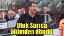 Ufuk Sarıca ölümden döndü!